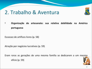 2. Trabalho & Aventura Organização do artesanato: sua relativa debilidade na América portuguesa Escassez de artífices livres (p. 58) Atração por negócios lucrativos (p. 59) Eram raras as gerações de uma mesma família se dedicarem a um mesmo ofício (p. 59) 
