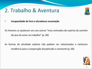 2. Trabalho & Aventura Incapacidade de livre e duradoura associação Os homens se ajudavam uns aos outros “mais animados do espírito da  caninha  do que do amor ao trabalho” (p. 60)  As formas de atividade coletiva não podiam ser relacionadas a nenhuma tendência para a cooperação disciplinada e constante (p. 60) 