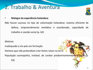2. Trabalho & Aventura Malogro da experiência holandesa Não houve sucesso no tipo de colonização holandesa: sistema eficiente de defesa, empreendimento metódico e coordenado, capacidade de trabalho e coesão social (p. 62) Motivos: Inadequado a um país em formação Homens que não pretendiam criar fortes raízes na terra População cosmopolita, instável, de caráter predominantemente urbano (p. 63) 