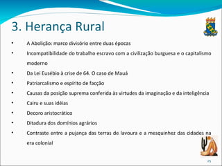 3. Herança Rural A Abolição: marco divisório entre duas épocas Incompatibilidade do trabalho escravo com a civilização burguesa e o capitalismo moderno Da Lei Eusébio à crise de 64. O caso de Mauá Patriarcalismo e espírito de facção Causas da posição suprema conferida às virtudes da imaginação e da inteligência Cairu e suas idéias Decoro aristocrático Ditadura dos domínios agrários Contraste entre a pujança das terras de lavoura e a mesquinhez das cidades na era colonial 