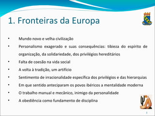 1. Fronteiras da Europa Mundo novo e velha civilização Personalismo exagerado e suas consequências: tibieza do espírito de organização, da solidariedade, dos privilégios hereditários Falta de coesão na vida social A volta à tradição, um artifício Sentimento de irracionalidade específica dos privilégios e das hierarquias Em que sentido anteciparam os povos ibéricos a mentalidade moderna O trabalho manual e mecânico, inimigo da personalidade A obediência como fundamento de disciplina 