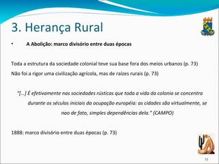 3. Herança Rural A Abolição: marco divisório entre duas épocas Toda a estrutura da sociedade colonial teve sua base fora dos meios urbanos (p. 73) Não foi a rigor uma civilização agrícola, mas de raízes rurais (p. 73) “ […] É efetivamente nas sociedades rústicas que toda a vida da colonia se concentra durante os séculos iniciais da ocupação européia: as cidades são virtualmente, se nao de fato, simples dependências dela.” (CAMPO) 1888: marco divisório entre duas épocas (p. 73) 