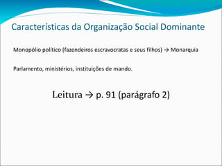 Características da Organização Social Dominante Monopólio político (fazendeiros escravocratas e seus filhos) -> Monarquia Parlamento, ministérios, instituições de mando. Leitura  -> p. 91 (par á grafo 2) 
