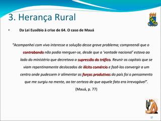 3. Herança Rural Da Lei Eusébio à crise de 64. O caso de Mauá “ Acompanhei com vivo interesse a solução desse grave problema; compreendi que o  contrabando  não podia reerguer-se, desde que a ‘vontade nacional’ estava ao lado do ministério que decretava a  supressão do tráfico . Reunir os capitais que se viam repentinamente deslocados de  ilícito comércio  e fazê-los convergir a um centro onde pudessem ir alimentar as  forças produtivas  do país foi o pensamento que me surgiu na mente, ao ter certeza de que aquele fato era irrevogável”.  (Mauá, p. 77) 