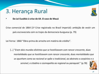 3. Herança Rural Da Lei Eusébio à crise de 64. O caso de Mauá Crise comercial de 1864 (1ª Crise registrada no Brasil imperial): ambição de vestir um país escravocrata com os trajes da democracia burguesa (p. 79) Lei Ferraz  1860  “Obra-prima de arrocho em matéria de crédito”. […] “ Eram dois mundos distintos que se hostilizavam com rancor crescente, duas mentalidades que se hostilizavam com rancor crescente, duas mentalidades que se opunham como ao racional se opõe o tradicional, ao abstrato o corpórieo e o sensível, o citadino e cosmopolita ao regional ou paroquial .” (p.78) 