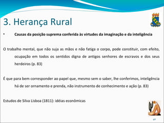 3. Herança Rural Causas da posição suprema conferida às virtudes da imaginação e da inteligência O trabalho mental, que não suja as mãos e não fatiga o corpo, pode constituir, com efeito, ocupação em todos os sentidos digna de antigos senhores de escravos e dos seus herdeiros (p. 83) É que para bem corresponder ao papel que, mesmo sem o saber, lhe conferimos, inteligência há de ser ornamento e prenda, não instrumento de conhecimento e ação (p. 83) Estudos de Silva Lisboa (1811): idéias econômicas 