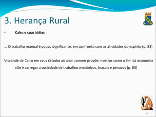 3. Herança Rural Cairu e suas idéias ... O trabalho manual é pouco dignificante, em confronto com as atividades do espírito (p. 83) Visconde de Cairu em seus  Estudos do bem comum  propõe mostrar como o fim da economia não é carregar a sociedade de trabalhos mecânicos, braçais e penosos (p. 83) 