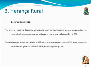 3. Herança Rural Decoro aristocrático Era preciso, para se fazerem veneráveis, que as instituições fossem amparadas em princípios longamente consagrados pelo costume e pela opinião (p. 86) Esse caráter puramente externo, epidérmico, mostra o quanto era difícil ultrapassarem-se os limites gerados pela colonização portuguesa (p. 87) 