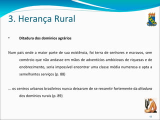 3. Herança Rural Ditadura dos domínios agrários Num país onde a maior parte de sua existência, foi terra de senhores e escravos, sem comércio que não andasse em mãos de adventícios ambiciosos de riquezas e de enobrecimento, seria impossível encontrar uma classe média numerosa e apta a semelhantes serviços (p. 88) ... os centros urbanos brasileiros nunca deixaram de se ressentir fortemente da  ditadura  dos domínios rurais (p. 89) 