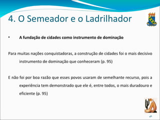 4. O Semeador e o Ladrilhador A fundação de cidades como instrumento de dominação Para muitas nações conquistadoras, a construção de cidades foi o mais decisivo instrumento de dominação que conheceram (p. 95) E não foi por boa razão que esses povos usaram de semelhante recurso, pois a experiência tem demonstrado que ele é, entre todos, o mais duradouro e eficiente (p. 95) 