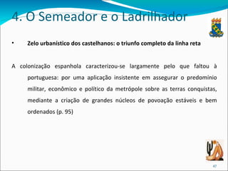 4. O Semeador e o Ladrilhador Zelo urbanístico dos castelhanos: o triunfo completo da linha reta A colonização espanhola caracterizou-se largamente pelo que faltou à portuguesa: por uma aplicação insistente em assegurar o predomínio militar, econômico e político da metrópole sobre as terras conquistas, mediante a criação de grandes núcleos de povoação estáveis e bem ordenados (p. 95) 
