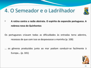 4. O Semeador e o Ladrilhador A rotina contra a razão abstrata. O espírito da expansão portuguesa. A nobreza nova do Quinhentos Os portugueses criavam todas as dificuldades às entradas terra adentro, receosos de que com isso se despovoasse a marinha (p. 100) ... os gêneros produzidos junto ao mar podiam conduzir-se facilmente à Europa... (p. 101) 