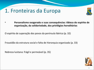 1. Fronteiras da Europa Personalismo exagerado e suas consequências: tibieza do espírito de organização, da solidariedade, dos privilégios hereditários O espírito de superação dos povos da península Ibérica (p. 32) Frouxidão da estrutura social e falta de hierarquia organizada (p. 33) Nobreza lusitana: frágil e permeável (p. 35) 