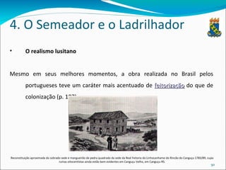 4. O Semeador e o Ladrilhador O realismo lusitano Mesmo em seus melhores momentos, a obra realizada no Brasil pelos portugueses teve um caráter mais acentuado de  feitorização  do que de colonização (p. 107) Reconstituição aproximada do sobrado sede e mangueirão de pedra quadrado da sede da Real Feitoria do Linhocanhamo do Rincão do Canguçu 1783/89, cujas ruínas oitocentistas ainda estão bem evidentes em Canguçu Velho, em Canguçu-RS. 