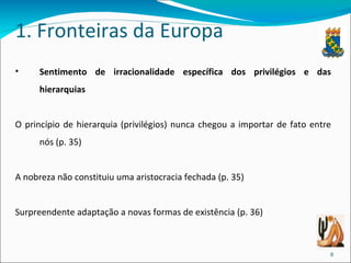 1. Fronteiras da Europa Sentimento de irracionalidade específica dos privilégios e das hierarquias O princípio de hierarquia (privilégios) nunca chegou a importar de fato entre nós (p. 35) A nobreza não constituiu uma aristocracia fechada (p. 35) Surpreendente adaptação a novas formas de existência (p. 36) 