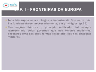  Toda hierarquia nunca chegou a importar de fato entre nós.
Ela fundamenta-se, necessariamente, em privilégios. (p.35)
 Nas nações ibéricas o princípio unificador foi sempre
representado pelos governos que nos tempos modernos,
encontrou uma das suas formas características nas ditaduras
militares.
CAP. I - FRONTEIRAS DA EUROPA
 