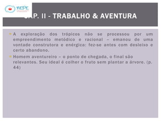  A exploração dos trópicos não se processou por um
empreendimento metódico e racional – emanou de uma
vontade construtora e enérgica: fez-se antes com desleixo e
certo abandono.
 Homem aventureiro – o ponto de chegada, o final são
relevantes. Seu ideal é colher o fruto sem plantar a árvore. (p.
44)
CAP. II - TRABALHO & AVENTURA
 