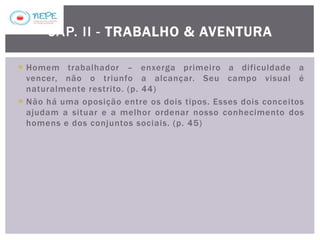  Homem trabalhador – enxerga primeiro a dificuldade a
vencer, não o triunfo a alcançar. Seu campo visual é
naturalmente restrito. (p. 44)
 Não há uma oposição entre os dois tipos. Esses dois conceitos
ajudam a situar e a melhor ordenar nosso conhecimento dos
homens e dos conjuntos sociais. (p. 45)
CAP. II - TRABALHO & AVENTURA
 