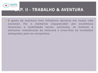  O gosto da aventura teve influência decisiva em nossa vida
nacional. Foi o elemento orquestrador por excelência
favoreceu a mobilidade social, estimulou os homens a
enfrentar resistências da natureza e criou-lhes as condições
adequadas para as conquistas.
CAP. II - TRABALHO & AVENTURA
 