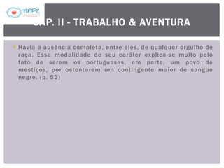  Havia a ausência completa, entre eles, de qualquer orgulho de
raça. Essa modalidade de seu caráter explica-se muito pelo
fato de serem os portugueses, em parte, um povo de
mestiços, por ostentarem um contingente maior de sangue
negro. (p. 53)
CAP. II - TRABALHO & AVENTURA
 