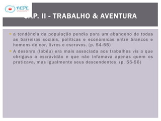  a tendência da população pendia para um abandono de todas
as barreiras sociais, políticas e econômicas entre brancos e
homens de cor, livres e escravos. (p. 54-55)
 A desonra (labéu) era mais associada aos trabalhos vis a que
obrigava a escravidão e que não infamava apenas quem os
praticava, mas igualmente seus descendentes. (p. 55-56)
CAP. II - TRABALHO & AVENTURA
 