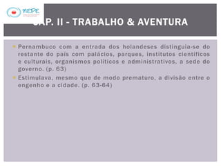  Pernambuco com a entrada dos holandeses distinguia-se do
restante do país com palácios, parques, institutos científicos
e culturais, organismos políticos e administrativos, a sede do
governo. (p. 63)
 Estimulava, mesmo que de modo prematuro, a divisão entre o
engenho e a cidade. (p. 63-64)
CAP. II - TRABALHO & AVENTURA
 