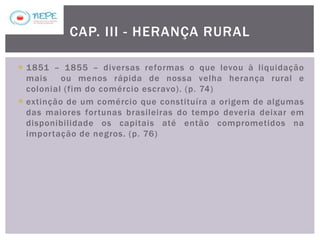  1851 – 1855 – diversas reformas o que levou à liquidação
mais ou menos rápida de nossa velha herança rural e
colonial (fim do comércio escravo). (p. 74)
 extinção de um comércio que constituíra a origem de algumas
das maiores fortunas brasileiras do tempo deveria deixar em
disponibilidade os capitais até então comprometidos na
importação de negros. (p. 76)
CAP. III - HERANÇA RURAL
 