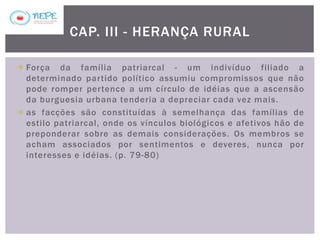  Força da família patriarcal - um indivíduo filiado a
determinado partido político assumiu compromissos que não
pode romper pertence a um círculo de idéias que a ascensão
da burguesia urbana tenderia a depreciar cada vez mais.
 as facções são constituídas à semelhança das famílias de
estilo patriarcal, onde os vínculos biológicos e afetivos hão de
preponderar sobre as demais considerações. Os membros se
acham associados por sentimentos e deveres, nunca por
interesses e idéias. (p. 79-80)
CAP. III - HERANÇA RURAL
 