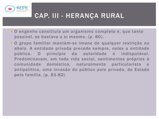  O engenho constituía um organismo completo e, que tanto
possível, se bastava a si mesmo. (p. 80).
 O grupo familiar mantém-se imune de qualquer restrição ou
abalo. A entidade privada precede sempre, neles a entidade
pública. O princípio da autoridade é indisputável.
Predominavam, em toda vida social, sentimentos próprios à
comunidade doméstica, naturalmente particularista e
antipolítica, uma invasão do público pelo privado, do Estado
pela família. (p. 81-82)
CAP. III - HERANÇA RURAL
 