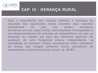  Com o crescimento dos núcleos urbanos, o processo de
absorção das populações rurais encontra aqui menores
resistências do que nos países europeus.
Ao menos em sua etapa inicial, esse processo correspondeu a
um desenvolvimento da situação de dependência em que se
achavam as cidades em face dos domínios agrários. Na
ausência de uma burguesia urbana independente, os
candidatos às funções criadas recrutam-se entre indivíduos
da massa dos antigos senhores rurais, portadores de
mentalidade e tendência dessa classe. (p. 86-87)
CAP. III - HERANÇA RURAL
 