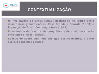 O livro Raízes do Brasil (1936) destaca-se no tempo entre
duas outras grandes obras: Casa Grande e Senzala (1933) e
Formação do Brasil Contemporâneo (1942).
 Considerado de “escrita historiográfica e de modo de criação
ensaística e investigativa”.
 Construído sobre uma “metodologia dos contrários, o autor
explora conceitos polares”.
CONTEXTUALIZAÇÃO
 