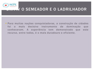 Para muitas nações conquistadoras, a construção de cidades
foi o mais decisivo instrumento de dominação que
conheceram. A experiência tem demonstrado que este
recurso, entre todos, é o mais duradouro e eficiente.
CAP. IV O SEMEADOR E O LADRILHADOR
 
