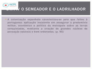  A colonização espanhola caracterizou-se pelo que faltou à
portuguesa: aplicação insistente em assegurar o predomínio
militar, econômico e político da metrópole sobre as terras
conquistadas, mediante a criação de grandes núcleos de
povoação estáveis e bem ordenados. (p. 95)
CAP. IV O SEMEADOR E O LADRILHADOR
 