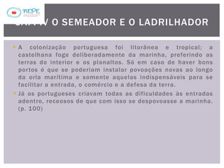  A colonização portuguesa foi litorânea e tropical; a
castelhana foge deliberadamente da marinha, preferindo as
terras do interior e os planaltos. Só em caso de haver bons
portos é que se poderiam instalar povoações novas ao longo
da orla marítima e somente aquelas indispensáveis para se
facilitar a entrada, o comércio e a defesa da terra.
 Já os portugueses criavam todas as dificuldades às entradas
adentro, receosos de que com isso se despovoasse a marinha.
(p. 100)
CAP. IV O SEMEADOR E O LADRILHADOR
 