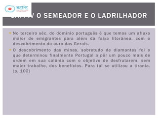  No terceiro séc. do domínio português é que temos um afluxo
maior de emigrantes para além da faixa litorânea, com o
descobrimento do ouro das Gerais.
 O descobrimento das minas, sobretudo de diamantes foi o
que determinou finalmente Portugal a pôr um pouco mais de
ordem em sua colônia com o objetivo de desfrutarem, sem
maior trabalho, dos benefícios. Para tal se utilizou a tirania.
(p. 102)
CAP. IV O SEMEADOR E O LADRILHADOR
 