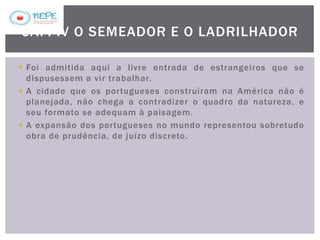  Foi admitida aqui a livre entrada de estrangeiros que se
dispusessem a vir trabalhar.
 A cidade que os portugueses construíram na América não é
planejada, não chega a contradizer o quadro da natureza, e
seu formato se adequam à paisagem.
 A expansão dos portugueses no mundo representou sobretudo
obra de prudência, de juízo discreto.
CAP. IV O SEMEADOR E O LADRILHADOR
 