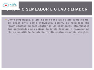  Como corporação, a Igreja podia ser aliada a até cúmplice fiel
do poder civil; como indivíduos, porém, os religiosos lhe
foram constantemente contrários. As constantes intromissões
das autoridades nas coisas da igreja tendiam a provocar no
clero uma atitude de latente revolta contra as administrações.
CAP. IV O SEMEADOR E O LADRILHADOR
 