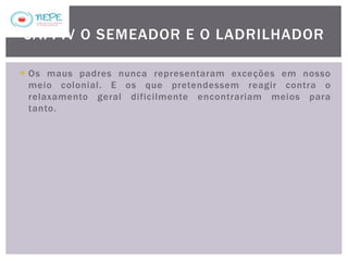  Os maus padres nunca representaram exceções em nosso
meio colonial. E os que pretendessem reagir contra o
relaxamento geral dificilmente encontrariam meios para
tanto.
CAP. IV O SEMEADOR E O LADRILHADOR
 