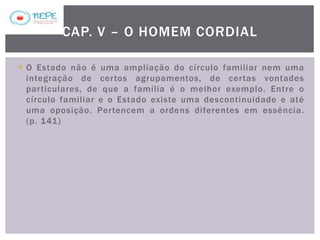  O Estado não é uma ampliação do círculo familiar nem uma
integração de certos agrupamentos, de certas vontades
particulares, de que a família é o melhor exemplo. Entre o
círculo familiar e o Estado existe uma descontinuidade e até
uma oposição. Pertencem a ordens diferentes em essência.
(p. 141)
CAP. V – O HOMEM CORDIAL
 