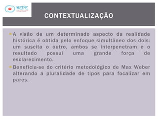  A visão de um determinado aspecto da realidade
histórica é obtida pelo enfoque simultâneo dos dois:
um suscita o outro, ambos se interpenetram e o
resultado possui uma grande força de
esclarecimento.
 Beneficia-se do critério metodológico de Max Weber
alterando a pluralidade de tipos para focalizar em
pares.
CONTEXTUALIZAÇÃO
 