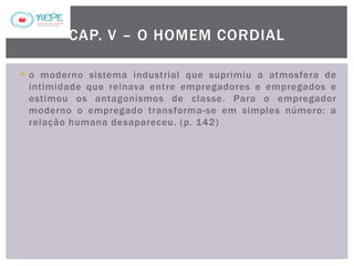  o moderno sistema industrial que suprimiu a atmosfera de
intimidade que reinava entre empregadores e empregados e
estimou os antagonismos de classe. Para o empregador
moderno o empregado transforma-se em simples número: a
relação humana desapareceu. (p. 142)
CAP. V – O HOMEM CORDIAL
 