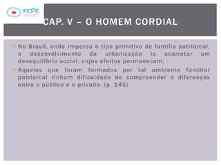 No Brasil, onde imperou o tipo primitivo de família patriarcal,
o desenvolvimento da urbanização ia acarretar um
desequilíbrio social, cujos efeitos permanecem.
 Aqueles que foram formados por tal ambiente familiar
patriarcal tinham dificuldade de compreender a diferenças
entre o público e o privado. (p. 145)
CAP. V – O HOMEM CORDIAL
 