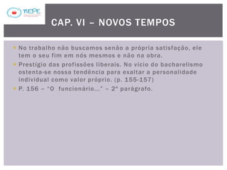  No trabalho não buscamos senão a própria satisfação, ele
tem o seu fim em nós mesmos e não na obra.
 Prestígio das profissões liberais. No vício do bacharelismo
ostenta-se nossa tendência para exaltar a personalidade
individual como valor próprio. (p. 155-157)
 P. 156 – “O funcionário...” – 2º parágrafo.
CAP. VI – NOVOS TEMPOS
 