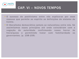  O sucesso do positivismo entre nós explica-se por esse
repouso que permite ao espírito as definições do sistema de
Comte.
 O liberalismo democrático jamais se naturalizou entre nós. Só
assimilamos esses princípios até onde coincidiram com a
negação de autoridade confirmando nosso horror às
hierarquias e permitindo tratar com familiaridade os
governantes. (p. 158-159)
CAP. VI – NOVOS TEMPOS
 