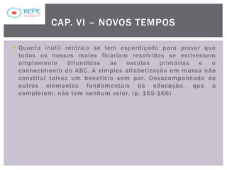  Quanta inútil retórica se tem esperdiçado para provar que
todos os nossos males ficariam resolvidos se estivessem
amplamente difundidas as escolas primárias e o
conhecimento do ABC. A simples alfabetização em massa não
constitui talvez um benefício sem par. Desacompanhada de
outros elementos fundamentais da educação, que a
completem, não tem nenhum valor. (p. 165-166)
CAP. VI – NOVOS TEMPOS
 