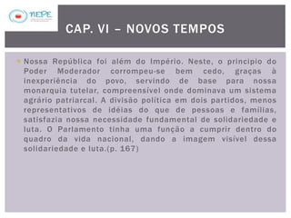  Nossa República foi além do Império. Neste, o principio do
Poder Moderador corrompeu-se bem cedo, graças à
inexperiência do povo, servindo de base para nossa
monarquia tutelar, compreensível onde dominava um sistema
agrário patriarcal. A divisão política em dois partidos, menos
representativos de idéias do que de pessoas e famílias,
satisfazia nossa necessidade fundamental de solidariedade e
luta. O Parlamento tinha uma função a cumprir dentro do
quadro da vida nacional, dando a imagem visível dessa
solidariedade e luta.(p. 167)
CAP. VI – NOVOS TEMPOS
 