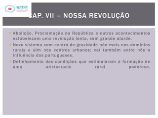  Abolição, Proclamação da República e outros acontecimentos
estabelecem uma revolução lenta, sem grande alarde.
 Novo sistema com centro de gravidade não mais nos domínios
rurais e sim nos centros urbanos; cai também entre nós a
influência dos portugueses.
 Definhamento das condições que estimularam a formação de
uma aristocracia rural poderosa.
CAP. VII – NOSSA REVOLUÇÃO
 