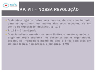  O domínio agrário deixa, aos poucos, de ser uma baronia,
para se aproximar, em muitos dos seus aspectos, de um
centro de exploração industrial. (p. 175)
 P. 178 – 2º parágrafo.
 O racionalismo excedeu os seus limites somente quando, ao
erigir em regra suprema os conceitos assim arquitetados,
separou-os irremediavelmente da vida e criou com eles um
sistema lógico, homogêneo, a-histórico. (179)
CAP. VII – NOSSA REVOLUÇÃO
 