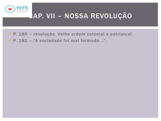  P. 180 – revolução. Velha ordem colonial e patriarcal.
 P. 181 – “A sociedade foi mal formada...”.
CAP. VII – NOSSA REVOLUÇÃO
 