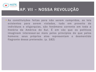  As constituições feitas para não serem cumpridas, as leis
existentes para serem violadas, tudo em proveito de
indivíduos e oligarquias, são fenômeno corrente em toda a
história da América do Sul. É em vão que os políticos
imaginam interessar-se mais pelos princípios do que pelos
homens: seus próprios atos representam o desmentido
flagrante dessa pretensão. (p. 182)
CAP. VII – NOSSA REVOLUÇÃO
 